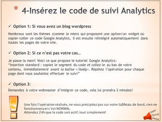 *
 Option 1: Si vous avez un blog wordpress
Nombreux sont les thèmes (comme le mien) qui proposent une option/un widget où
copier-coller ce code Google Analytics, il est ensuite réintégré automatiquement dans
toutes les pages de votre site.

 Option 2: Si ce n’est pas votre cas…
Je passe la main! Voici ce que propose le tutoriel Google Analytics:
“Insertion standard : copiez le segment du code et collez-le au bas de votre
contenu, immédiatement avant la balise </body>. Répétez l’opération pour chaque
page dont vous souhaitez effectuer le suivi”


 Option 3:
Demandez à votre webmaster d’intégrer ce code, cela lui prendra 2 minutes!



         Une fois l’opération réalisée, ne vous précipitez pas sur votre tableau de bord, rien ne
         fonctionnera et c’est NORMAL.
         Attendez 24h que le code soit actif, tout simplement!
 