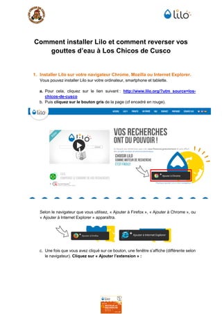 Comment installer Lilo et comment reverser vos
gouttes d’eau à Los Chicos de Cusco
1. Installer Lilo sur votre navigateur Chrome, Mozilla ou Internet Explorer.
Vous pouvez installer Lilo sur votre ordinateur, smartphone et tablette.
a. Pour cela, cliquez sur le lien suivant : http://www.lilo.org/?utm_source=los-
chicos-de-cusco
b. Puis cliquez sur le bouton gris de la page (cf encadré en rouge).
Selon le navigateur que vous utilisez, « Ajouter à Firefox », « Ajouter à Chrome », ou
« Ajouter à Internet Explorer » apparaîtra.
c. Une fois que vous avez cliqué sur ce bouton, une fenêtre s’affiche (différente selon
le navigateur). Cliquez sur « Ajouter l’extension » :
 
