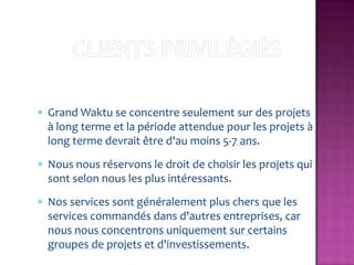 Grand Waktu se concentre seulement sur des projets
à long terme et la période attendue pour les projets à
long terme devrait être d'au moins 5-7 ans.
Nous nous réservons le droit de choisir les projets qui
sont selon nous les plus intéressants.
Nos services sont généralement plus chers que les
services commandés dans d'autres entreprises, car
nous nous concentrons uniquement sur certains
groupes de projets et d'investissements.
 