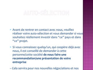 Avant de rentrer en contact avec nous, veuillez
  réaliser votre auto-sélection et vous demander si vous
  souhaitez réellement investir dans “ce” pays et dans
  “ce” projet.
  Si vous connaissez quelqu'un, qui coopère déjà avec
  nous, il est conseillé de demander à cette
  personne/cette société de nous faire une
  recommandation/une présentation de votre
  entreprise
– Cela servira pour nos nouvelles négociations et nos
 