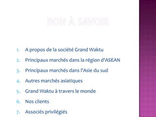 1.   A propos de la société Grand Waktu
2. Principaux marchés dans la région d'ASEAN
3. Principaux marchés dans l'Asie du sud
4. Autres marchés asiatiques
5. Grand Waktu à travers le monde
6. Nos clients
7. Associés privilégiés
 