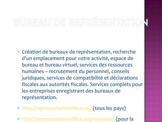 Création de bureaux de représentation, recherche
d'un emplacement pour votre activité, espace de
bureau et bureau virtuel, services des ressources
humaines – recrutement du personnel, conseils
juridiques, services de compatibilité et déclarations
fiscales aux autorités fiscales. Services complets pour
les entreprises enregistrant des bureaux de
représentation.
http://representativeoffice.org (tous les pays)
http://representativeoffice.org/myanmar (pour la
 