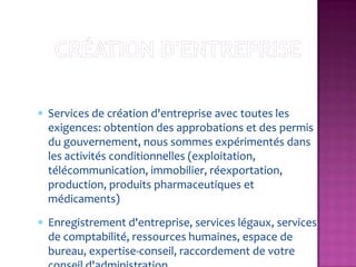 Services de création d'entreprise avec toutes les
exigences: obtention des approbations et des permis
du gouvernement, nous sommes expérimentés dans
les activités conditionnelles (exploitation,
télécommunication, immobilier, réexportation,
production, produits pharmaceutiques et
médicaments)
Enregistrement d'entreprise, services légaux, services
de comptabilité, ressources humaines, espace de
bureau, expertise-conseil, raccordement de votre
 