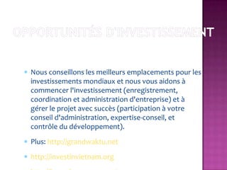 Nous conseillons les meilleurs emplacements pour les
investissements mondiaux et nous vous aidons à
commencer l'investissement (enregistrement,
coordination et administration d'entreprise) et à
gérer le projet avec succès (participation à votre
conseil d'administration, expertise-conseil, et
contrôle du développement).
Plus: http://grandwaktu.net
http://investinvietnam.org
 