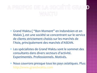 Grand Waktu ( “Bon Moment” en Indonésien et en
Malais ), est une société se concentrant sur le service
de clients strictement choisis sur les marchés de
l'Asie, principalement des marchés d'ASEAN.
Les spécialistes de Grand Waktu sont le sommet des
consultants dans divers secteurs d'activité.
Experimentés. Professionnels. Motivés.
Nous couvrons presque tous les pays asiatiques. Plus:
http://www.grandwaktu.com
 