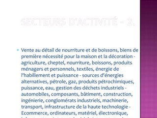 Vente au détail de nourriture et de boissons, biens de
première nécessité pour la maison et la décoration -
agriculture, cheptel, nourriture, boissons, produits
ménagers et personnels, textiles, énergie de
l'habillement et puissance - sources d'énergies
alternatives, pétrole, gaz, produits pétrochimiques,
puissance, eau, gestion des déchets industriels -
automobiles, composants, bâtiment, construction,
ingénierie, conglomérats industriels, machinerie,
transport, infrastructure de la haute technologie -
Ecommerce, ordinateurs, matériel, électronique,
 