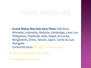 Grand Waktu Marchés dans l'Asie: Viêt Nam,
Birmanie, Indonésie, Malaisie, Cambodge, Laos, Les
Philippines, Thaïlande, Inde, Népal, Sri Lanka,
Bangladesh, Chine, Taiwan, Japon, Corée du sud,
Mongolie
Contactez-nous: info@grandwaktu.com
http://www.grandwaktu.com
http://grandwaktu.net
 