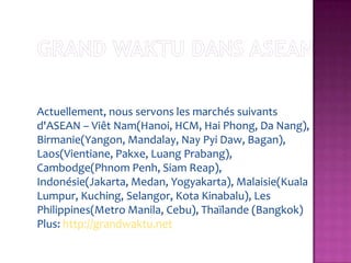 Actuellement, nous servons les marchés suivants
d'ASEAN – Viêt Nam(Hanoi, HCM, Hai Phong, Da Nang),
Birmanie(Yangon, Mandalay, Nay Pyi Daw, Bagan),
Laos(Vientiane, Pakxe, Luang Prabang),
Cambodge(Phnom Penh, Siam Reap),
Indonésie(Jakarta, Medan, Yogyakarta), Malaisie(Kuala
Lumpur, Kuching, Selangor, Kota Kinabalu), Les
Philippines(Metro Manila, Cebu), Thaïlande (Bangkok)
Plus: http://grandwaktu.net
 