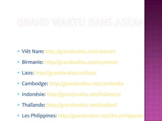 Viêt Nam: http://grandwaktu.net/vietnam
Birmanie: http://grandwaktu.net/myanmar
Laos: http://grandwaktu.net/laos
Cambodge: http://grandwaktu.net/cambodia
Indonésie: http://grandwaktu.net/indonesia
Thaïlande: http://grandwaktu.net/thailand
Les Philippines: http://grandwaktu.net/the-philippines
 