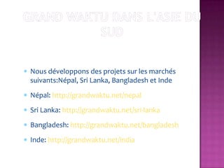 Nous développons des projets sur les marchés
suivants:Népal, Sri Lanka, Bangladesh et Inde
Népal: http://grandwaktu.net/nepal
Sri Lanka: http://grandwaktu.net/sri-lanka
Bangladesh: http://grandwaktu.net/bangladesh
Inde: http://grandwaktu.net/india
 