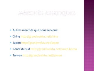 Autres marchés que nous servons:
Chine http://grandwaktu.net/china
Japon http://grandwaktu.net/japan
Corée du sud http://grandwaktu.net/south-korea
Taiwan http://grandwaktu.net/taiwan
 