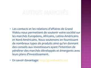 Les contacts et les relations d'affaires de Grand
Waktu nous permettent de soutenir votre société sur
les marchés Européens, Africains, Latino-Américains
et Nord-Américains. Nous soutenons en fournissant
de nombreux types de produits ainsi qu'en donnant
des conseils aux investisseurs ayant l'intention de
pénétrer des marchés développés et émergents avec
leurs plans d'investissement.
En savoir davantage: http://grandwaktu.net
 