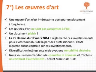 7°) Les œuvres d’art
 Une œuvre d’art n’est intéressante que pour un placement
à long terme.
 Les œuvres d’art ne sont pas assujetties à l’ISF.
 Un placement plaisir !
 La loi Hamon du 17 mars 2014 a réglementé ces investissements
pour éviter tout abus de la part des professionnels. L’AMF
n’exerce aucun contrôle sur ces investissements.
 Diversification intéressante mais avec une rentabilité aléatoire.
 Nous vous recommandons de connaître le domaine et d’obtenir
un certificat d’authenticité - décret Marcus de 1981
 