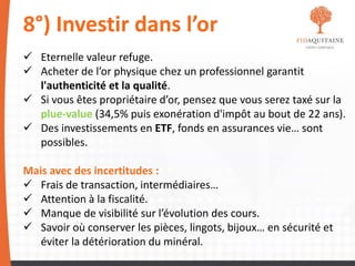 8°) Investir dans l’or
 Eternelle valeur refuge.
 Acheter de l’or physique chez un professionnel garantit
l'authenticité et la qualité.
 Si vous êtes propriétaire d’or, pensez que vous serez taxé sur la
plue-value (34,5% puis exonération d'impôt au bout de 22 ans).
 Des investissements en ETF, fonds en assurances vie… sont
possibles.
Mais avec des incertitudes :
 Frais de transaction, intermédiaires…
 Attention à la fiscalité.
 Manque de visibilité sur l’évolution des cours.
 Savoir où conserver les pièces, lingots, bijoux… en sécurité et
éviter la détérioration du minéral.
 