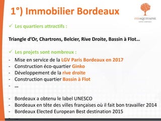 1°) Immobilier Bordeaux
 Les quartiers attractifs :
Triangle d’Or, Chartrons, Belcier, Rive Droite, Bassin à Flot…
 Les projets sont nombreux :
- Mise en service de la LGV Paris Bordeaux en 2017
- Construction éco-quartier Ginko
- Développement de la rive droite
- Construction quartier Bassin à Flot
- …
- Bordeaux a obtenu le label UNESCO
- Bordeaux en tête des villes françaises où il fait bon travailler 2014
- Bordeaux Elected European Best destination 2015
- …
 