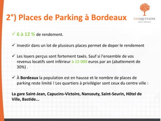 2°) Places de Parking à Bordeaux
 6 à 12 % de rendement.
 Investir dans un lot de plusieurs places permet de doper le rendement
 Les loyers perçus sont fortement taxés. Sauf si l'ensemble de vos
revenus locatifs sont inférieur à 15 000 euros par an (abattement de
30%) .
 À Bordeaux la population est en hausse et le nombre de places de
parking reste limité ! Les quartiers à privilégier sont ceux du centre ville :
La gare Saint-Jean, Capucins-Victoire, Nansouty, Saint-Seurin, Hôtel de
Ville, Bastide...
 