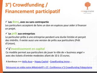 3°) Crowdfunding /
Financement participatif
 Les dons, avec ou sans contrepartie
Les particuliers acceptent de faire un don en espèces pour aider à financer
un projet.
 Le prêt aux entreprises
Le particulier prête à une entreprise pendant une durée limitée et perçoit
des intérêts. Il existe aussi une version de prêts aux particuliers (Prêt
d'Union).
 L'investissement en capital
Ce modèle permet aux particuliers de jouer le rôle de « business angel »
avec des tickets d'entrée modestes allant de 10 à 15 euros.
A bordeaux >>> Hello Asso – Happy Capital - Cowdfunding Immo …
Découvrez en vidéo notre #MatinéeFP > Cf : Conférence n°2 Crowdfunding Fidaquitaine
 