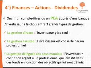 4°) Finances – Actions - Dividendes
 Ouvrir un compte-titres ou un PEA auprès d’une banque
L'investisseur a le choix entre 3 grands types de gestion :
 La gestion directe : l'investisseur gère seul ;
 La gestion assistée : l'investisseur est conseillé par un
professionnel ;
La gestion déléguée (ou sous mandat) : l'investisseur
confie son argent à un professionnel qui investit dans
des fonds en fonction des objectifs qui lui sont définis.
 