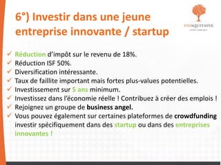 6°) Investir dans une jeune
entreprise innovante / startup
 Réduction d’impôt sur le revenu de 18%.
 Réduction ISF 50%.
 Diversification intéressante.
 Taux de faillite important mais fortes plus-values potentielles.
 Investissement sur 5 ans minimum.
 Investissez dans l’économie réelle ! Contribuez à créer des emplois !
 Rejoignez un groupe de business angel.
 Vous pouvez également sur certaines plateformes de crowdfunding
investir spécifiquement dans des startup ou dans des entreprises
innovantes !
 