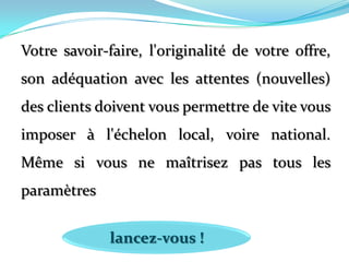 Votre savoir-faire, l'originalité de votre offre, son adéquation avec les attentes (nouvelles) des clients doivent vous permettre de vite vous imposer à l'échelon local, voire national. Même si vous ne maîtrisez pas tous les paramètreslancez-vous !