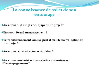 La connaissance de soi et de son entourageAvez-vous déjà dirigé une équipe ou un projet ? Etes-vous formé au management ? Votre environnement familial peut-il faciliter la réalisation de votre projet ? Avez-vous construit votre networking ? Avez-vous rencontré une association de créateurs et   d'accompagnement ? 