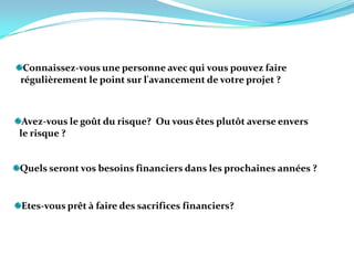 Connaissez-vous une personne avec qui vous pouvez faire     régulièrement le point sur l'avancement de votre projet ? Avez-vous le goût du risque?  Ou vous êtes plutôt averse envers   le risque ?Quels seront vos besoins financiers dans les prochaines années ?  Etes-vous prêt à faire des sacrifices financiers? 