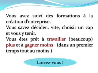 Vous avez suivi des formations à la création d'entreprise. Vous savez décider.. vite, choisir un cap et vous y tenir. Vous êtes prêt à travailler (beaucoup) plus et à gagner moins (dans un premier temps tout au moins )lancez-vous !