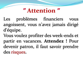 ”Attention”Les problèmes financiers vous angoissent, vous n'avez jamais dirigé d'équipe. Vous voulez profiter des week-ends et partir en vacances. Attendez ! Pour devenir patron, il faut savoir prendre des risques.