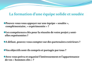 La formation d’une équipe solide et soudée Pouvez-vous vous appuyer sur une équipe « soudée »,    complémentaire, « expérimentée » ?  Les compétences clés pour la réussite de votre projet y sont-  elles représentées ? A défaut, pouvez-vous compter sur des partenaires extérieurs ? Vos objectifs sont-ils compris et partagés par tous ? Avez-vous prévu et organisé l’intéressement et l’appartenance   de vos « hommes clés » ?   
