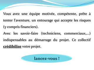 Vous avez une équipe motivée, compétente, prête à tenter l'aventure, un entourage qui accepte les risques (y compris financiers). Avec les savoir-faire (techniciens, commerciaux,...) indispensables au démarrage du projet. Ce collectif crédibilise votre projet. lancez-vous !