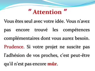 ”Attention”Vous êtes seul avec votre idée. Vous n'avez pas encore trouvé les compétences complémentaires dont vous aurez besoin. Prudence. Si votre projet ne suscite pas l'adhésion de vos proches, c'est peut-être qu'il n'est pas encore mûr.