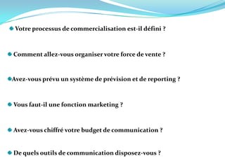  Votre processus de commercialisation est-il défini ?   Comment allez-vous organiser votre force de vente ?  Avez-vous prévu un système de prévision et de reporting ?  Vous faut-il une fonction marketing ?  Avez-vous chiffré votre budget de communication ?    De quels outils de communication disposez-vous ?   