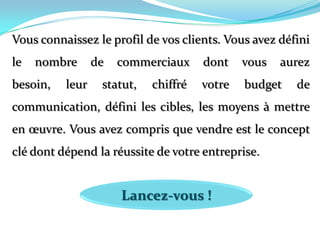 Vous connaissez le profil de vos clients. Vous avez défini le nombre de commerciaux dont vous aurez besoin, leur statut, chiffré votre budget de communication, défini les cibles, les moyens à mettre en œuvre. Vous avez compris que vendre est le concept clé dont dépend la réussite de votre entreprise. Lancez-vous !