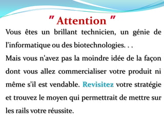 ”Attention”Vous êtes un brillant technicien, un génie de l'informatique ou des biotechnologies. . .Mais vous n'avez pas la moindre idée de la façon dont vous allez commercialiser votre produit ni même s'il est vendable. Revisitez votre stratégie et trouvez le moyen qui permettrait de mettre sur les rails votre réussite.