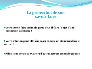 La protection de son savoir-faire Votre savoir-faire technologique peut-il faire l'objet d'une    protection juridique ?   Votre solution peut-elle s'imposer comme un standard dans le secteur ? Allez-vous devoir convaincre d'autres acteurs technologiques ? 