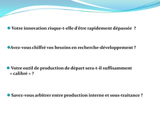 Votre innovation risque-t-elle d'être rapidement dépassée  ?  Avez-vous chiffré vos besoins en recherche-développement ? Votre outil de production de départ sera-t-il suffisamment    « calibré » ?  Savez-vous arbitrer entre production interne et sous-traitance ?   
