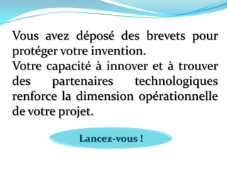 Vous avez déposé des brevets pour protéger votre invention.Votre capacité à innover et à trouver des partenaires technologiques renforce la dimension opérationnelle de votre projet. Lancez-vous !