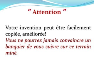 ”Attention”Votre invention peut être facilement copiée, améliorée! Vous ne pourrez jamais convaincre un banquier de vous suivre sur ce terrain miné.