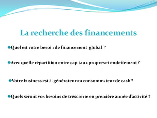 La recherche des financementsQuel est votre besoin de financement  global  ?   Avec quelle répartition entre capitaux propres et endettement ? Votre business est-il générateur ou consommateur de cash ? Quels seront vos besoins de trésorerie en première année d'activité ? 