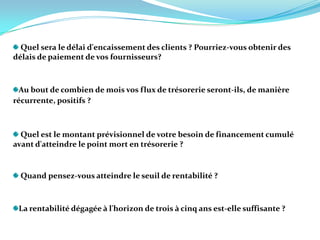 Quel sera le délai d'encaissement des clients ? Pourriez-vous obtenir des délais de paiement de vos fournisseurs? Au bout de combien de mois vos flux de trésorerie seront-ils, de manière récurrente, positifs ? Quel est le montant prévisionnel de votre besoin de financement cumulé avant d'atteindre le point mort en trésorerie ? Quand pensez-vous atteindre le seuil de rentabilité ?   La rentabilité dégagée à l'horizon de trois à cinq ans est-elle suffisante ?   