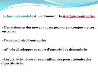 Le business model est  un résumé de la stratégie d’entreprise- Des actions et des moyens qu’un promoteur compte mettre en œuvre  - Dans un projet d'entreprise - Afin de développer au cours d'une période déterminée  - Les activités nécessaires et suffisantes pour atteindre des  objectifs visés. 