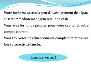 Votre business nécessite peu d'investissement de départ et sera immédiatement générateur de cash. Vous avez les fonds propres pour votre capital et votre compte courant. Vous trouverez des financements complémentaires une fois votre activité lancée. Lancez-vous !