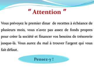 ”Attention”Vous prévoyez le premier dinar  de recettes à échéance de plusieurs mois, vous n'avez pas assez de fonds propres pour créer la société et financer vos besoins de trésorerie jusque-là. Vous aurez du mal à trouver l'argent qui vous fait défaut. Pensez-y !