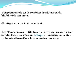 - Son premier rôle est de conforter le créateur sur la faisabilité de son projet- Il intègre sur un même document - Les éléments constitutifs du projet et les met en adéquation avec des facteurs extérieurs  tels que : le marché, la clientèle, les données financières, la communication, etc.…