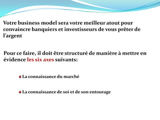 Votre business model sera votre meilleur atout pour convaincre banquiers et investisseurs de vous prêter de l’argent Pour ce faire, il doit être structuré de manière à mettre en évidence les six axes suivants:La connaissance du marchéLa connaissance de soi et de son entourage