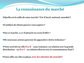 La connaissance du marchéQuelle est la taille de votre marché ? Est-il local, national, mondial ? Combien de clients pouvez-vous espérer ? Sur ce marché, y a-t-il pénurie ou excès d'offre ? De nouveaux acteurs peuvent-ils apparaître à brève échéance ? Votre activité est-elle B to B  - sous-traitance, en relation avec la grande distribution - ou B to C - en relation directe avec le consommateur final ? Votre offre est-elle en phase avec les attentes du marché? 