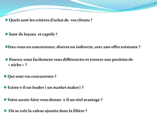 Quels sont les critères d’achat de  vos clients ?Sont-ils loyaux  et captifs ? Etes-vous en concurrence, directe ou indirecte, avec une offre existante ?  Pouvez-vous facilement vous différencier et trouver une position de   « niche » ? Qui sont vos concurrents ?   Existe-t-il un leader ( un market maker) ?    Votre savoir-faire vous donne- t-il un réel avantage ?   Où se crée la valeur ajoutée dans la filière ?    