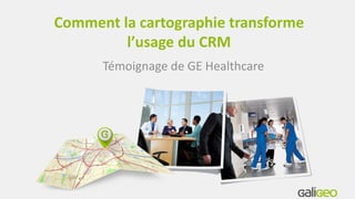 Comment la cartographie transforme
l’usage du CRM
Témoignage de GE Healthcare
 