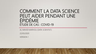 COMMENT LA DATA SCIENCE
PEUT AIDER PENDANT UNE
ÉPIDÉMIE
ÉTUDE DE CAS : COVID-19
AL MAHDI MARHOU (DATA SCIENTIST)
22/03/2020
VERSION 1
 