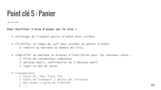 Point clé 5 : Panier
Pour faciliter l'acte d'achat sur le site :
➢ affichage de l'onglet panier d'achat bien visible
➢ fluidifier le temps de surf pour accéder au panier d'achat
✓ réduire au maximum le nombre de clics
➢ simplifier au maximum le process d'inscription pour les nouveaux venus :
✓ fiche de coordonnées complètes
✓ adresse email, confirmation de l'adresse email
✓ login et mot de passe
➢ Transparence
✓ Total HT, TVA, Total TTC
✓ Coûts de transport / Délais de livraison
✓ Bon achat / Carte de fidélité
✓ ... 10
 
